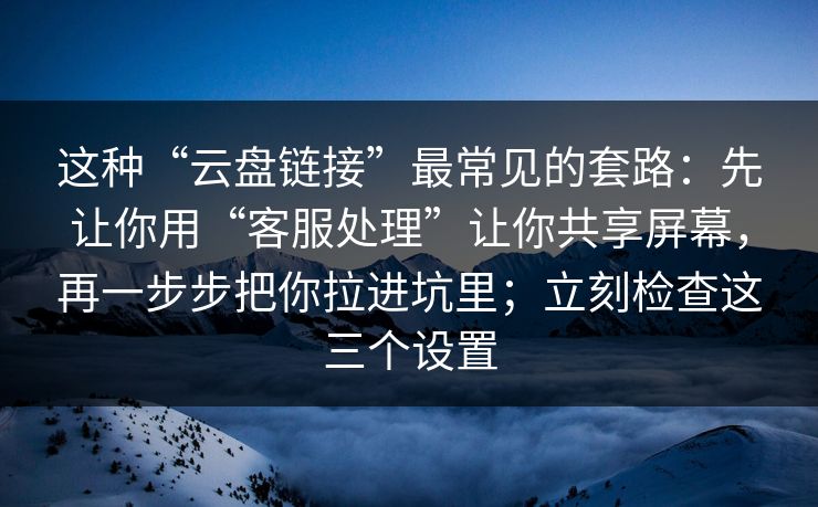 这种“云盘链接”最常见的套路：先让你用“客服处理”让你共享屏幕，再一步步把你拉进坑里；立刻检查这三个设置