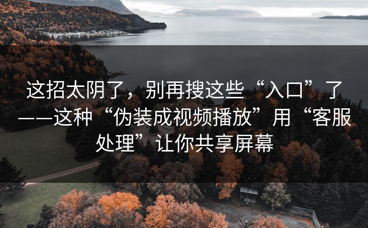 这招太阴了,别再搜这些“入口”了——这种“伪装成视频播放”用“客服处理”让你共享屏幕