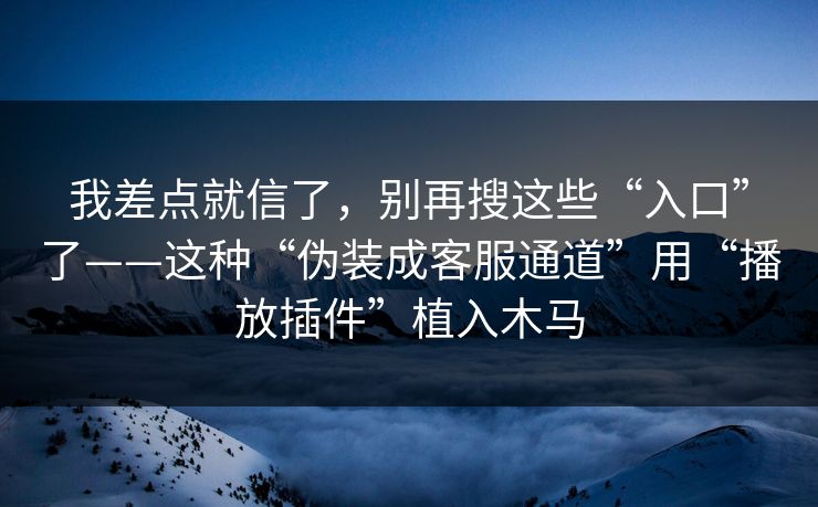 我差点就信了，别再搜这些“入口”了——这种“伪装成客服通道”用“播放插件”植入木马