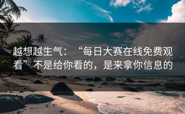 越想越生气:“每日大赛在线免费观看”不是给你看的,是来拿你信息的