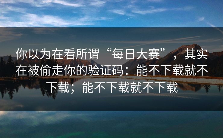 你以为在看所谓“每日大赛”，其实在被偷走你的验证码：能不下载就不下载；能不下载就不下载