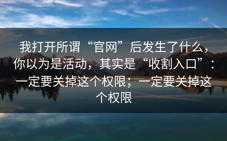 我打开所谓“官网”后发生了什么，你以为是活动，其实是“收割入口”：一定要关掉这个权限；一定要关掉这个权限