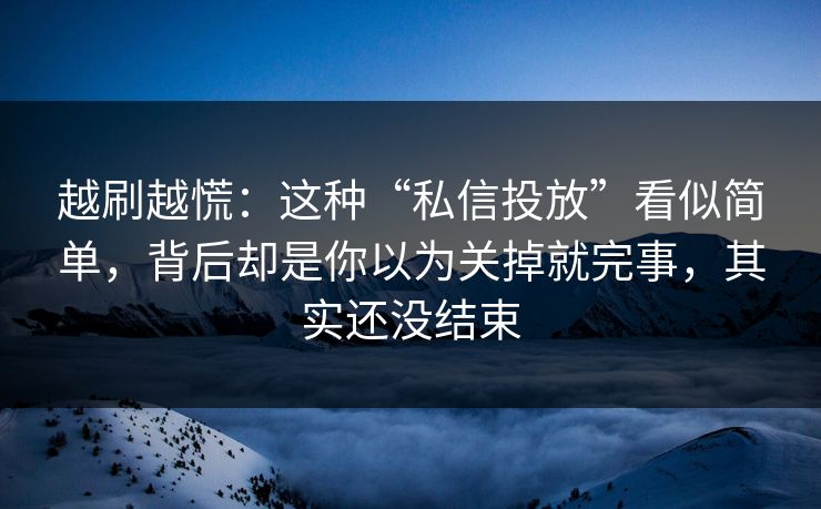 越刷越慌：这种“私信投放”看似简单，背后却是你以为关掉就完事，其实还没结束