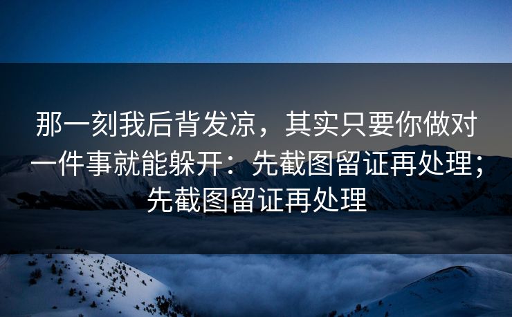 那一刻我后背发凉，其实只要你做对一件事就能躲开：先截图留证再处理；先截图留证再处理
