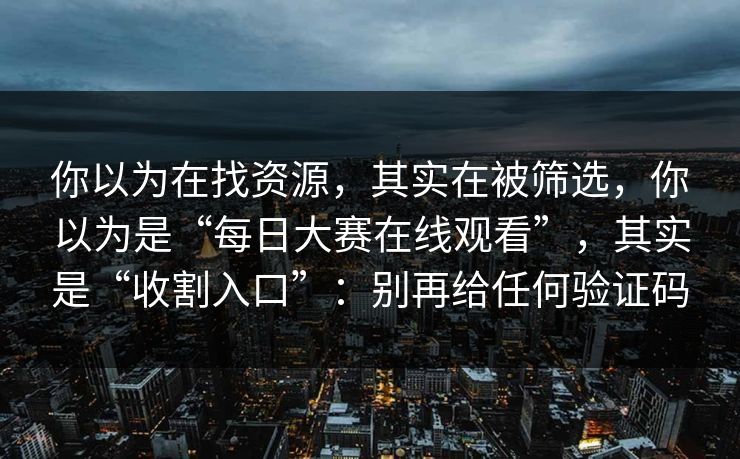 你以为在找资源，其实在被筛选，你以为是“每日大赛在线观看”，其实是“收割入口”：别再给任何验证码