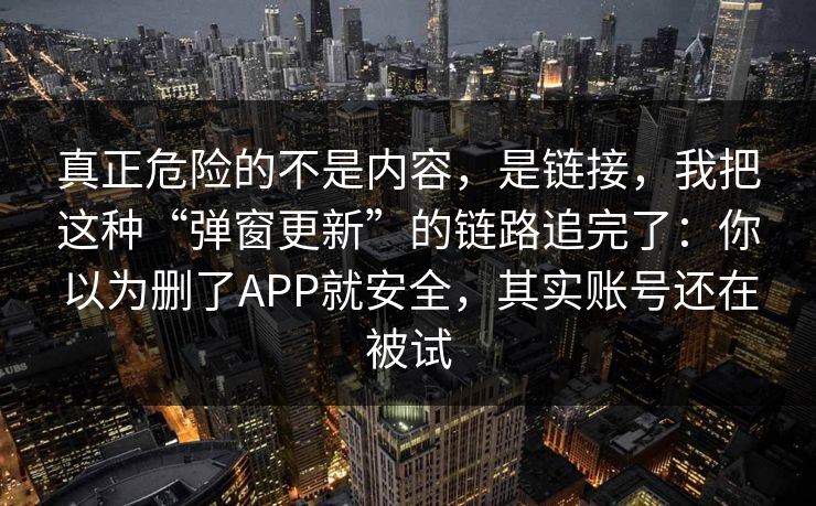 真正危险的不是内容，是链接，我把这种“弹窗更新”的链路追完了：你以为删了APP就安全，其实账号还在被试