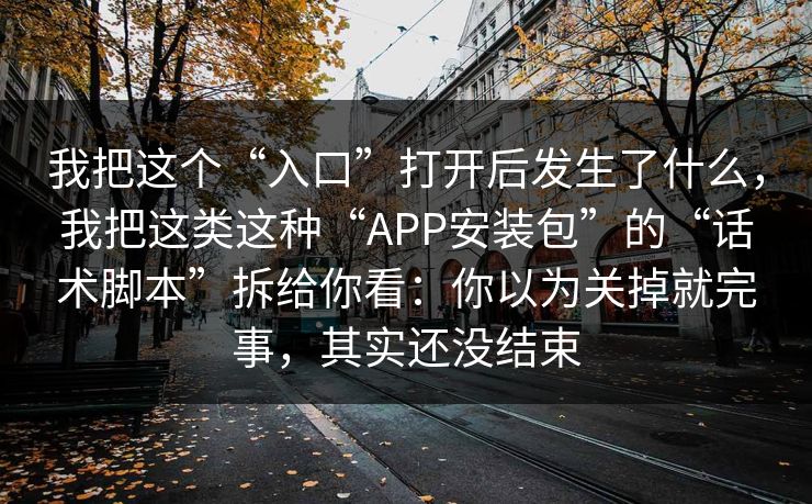 我把这个“入口”打开后发生了什么，我把这类这种“APP安装包”的“话术脚本”拆给你看：你以为关掉就完事，其实还没结束