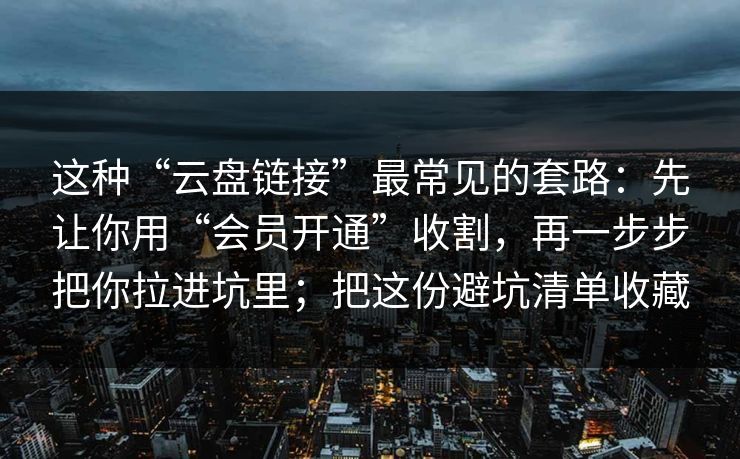 这种“云盘链接”最常见的套路：先让你用“会员开通”收割，再一步步把你拉进坑里；把这份避坑清单收藏