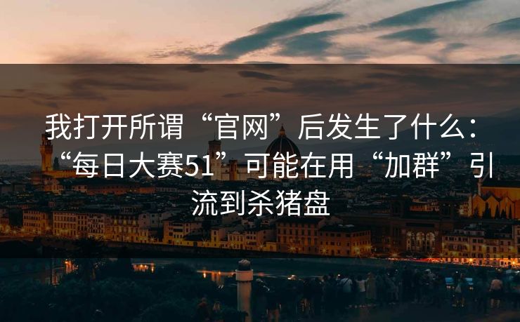 我打开所谓“官网”后发生了什么：“每日大赛51”可能在用“加群”引流到杀猪盘