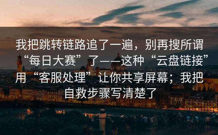 我把跳转链路追了一遍，别再搜所谓“每日大赛”了——这种“云盘链接”用“客服处理”让你共享屏幕；我把自救步骤写清楚了
