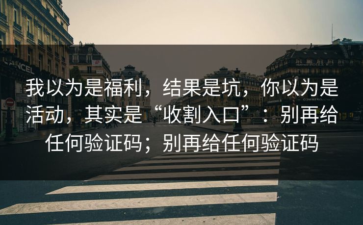 我以为是福利，结果是坑，你以为是活动，其实是“收割入口”：别再给任何验证码；别再给任何验证码
