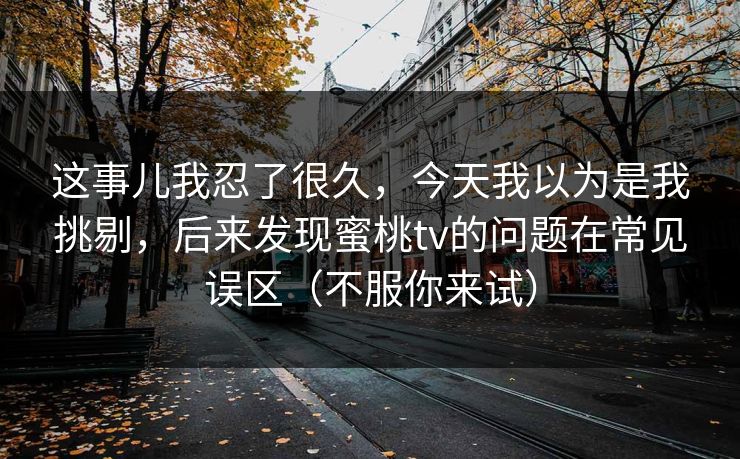 这事儿我忍了很久，今天我以为是我挑剔，后来发现蜜桃tv的问题在常见误区（不服你来试）