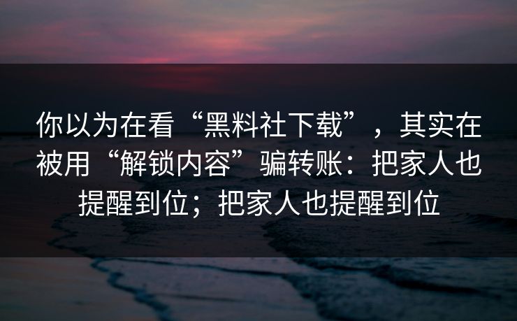 你以为在看“黑料社下载”，其实在被用“解锁内容”骗转账：把家人也提醒到位；把家人也提醒到位