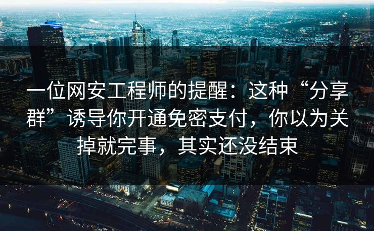 一位网安工程师的提醒：这种“分享群”诱导你开通免密支付，你以为关掉就完事，其实还没结束