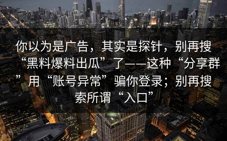 你以为是广告，其实是探针，别再搜“黑料爆料出瓜”了——这种“分享群”用“账号异常”骗你登录；别再搜索所谓“入口”