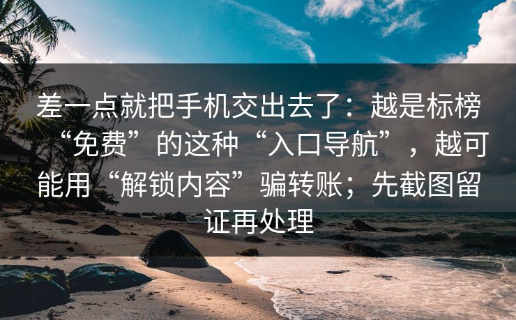 差一点就把手机交出去了：越是标榜“免费”的这种“入口导航”，越可能用“解锁内容”骗转账；先截图留证再处理