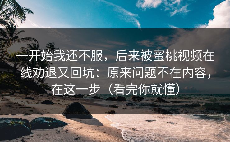 一开始我还不服，后来被蜜桃视频在线劝退又回坑：原来问题不在内容，在这一步（看完你就懂）