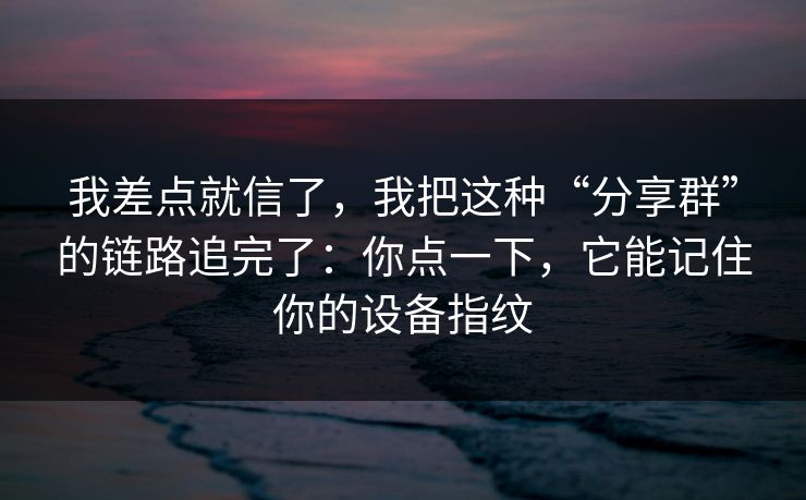 我差点就信了，我把这种“分享群”的链路追完了：你点一下，它能记住你的设备指纹
