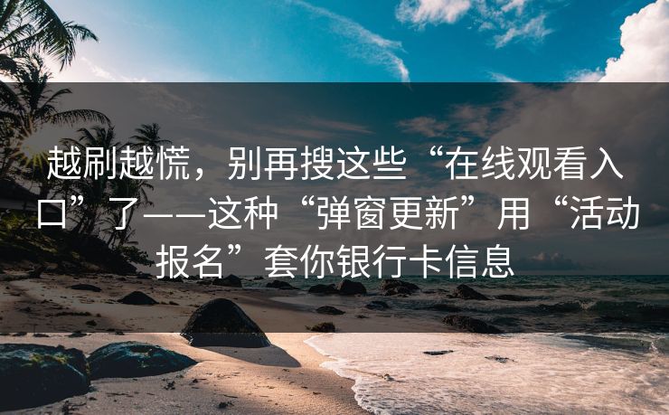 越刷越慌，别再搜这些“在线观看入口”了——这种“弹窗更新”用“活动报名”套你银行卡信息