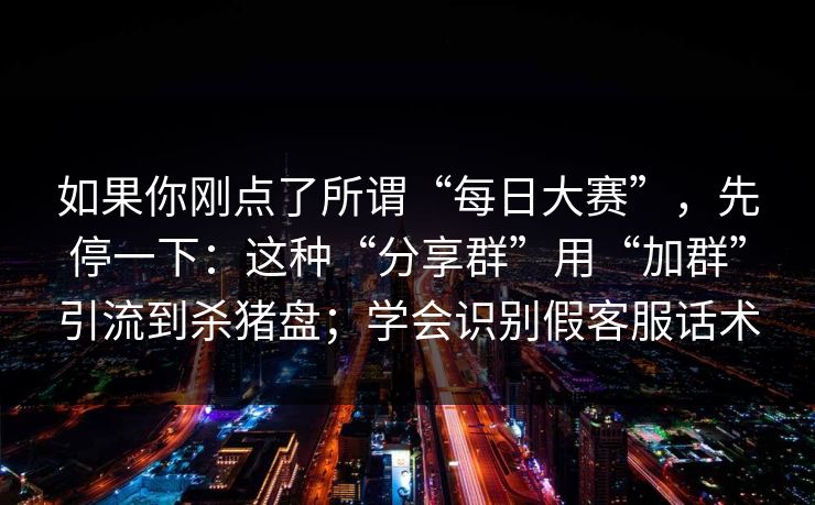 如果你刚点了所谓“每日大赛”，先停一下：这种“分享群”用“加群”引流到杀猪盘；学会识别假客服话术