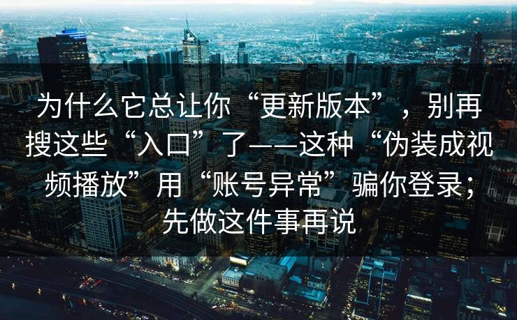为什么它总让你“更新版本”，别再搜这些“入口”了——这种“伪装成视频播放”用“账号异常”骗你登录；先做这件事再说