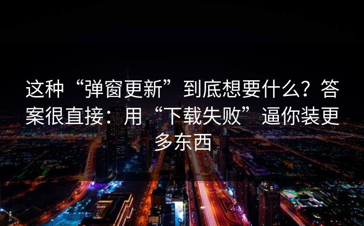 这种“弹窗更新”到底想要什么？答案很直接：用“下载失败”逼你装更多东西