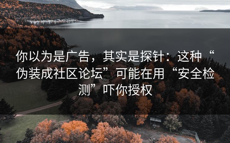 你以为是广告，其实是探针：这种“伪装成社区论坛”可能在用“安全检测”吓你授权
