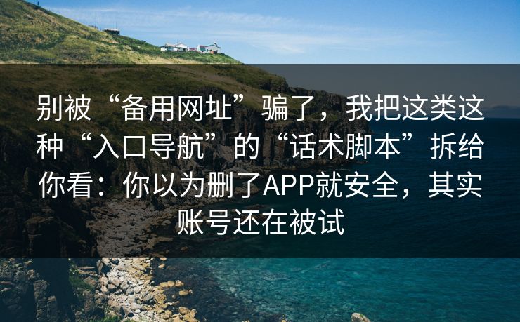 别被“备用网址”骗了，我把这类这种“入口导航”的“话术脚本”拆给你看：你以为删了APP就安全，其实账号还在被试