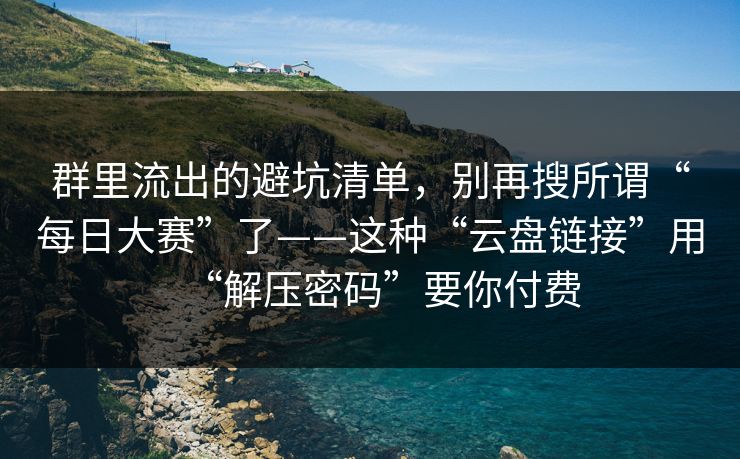 群里流出的避坑清单，别再搜所谓“每日大赛”了——这种“云盘链接”用“解压密码”要你付费