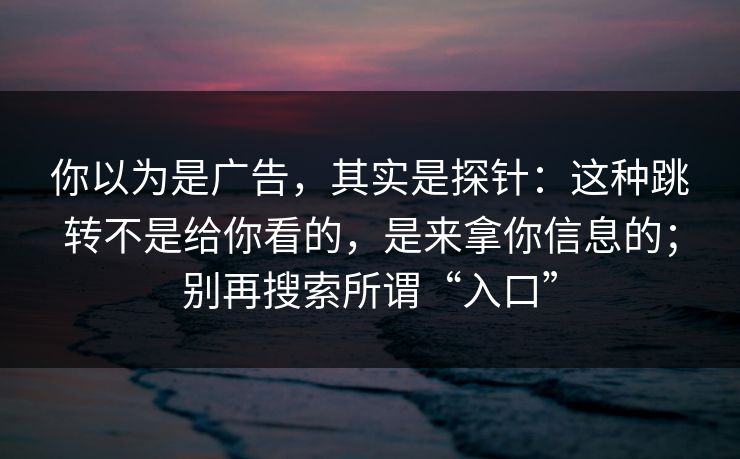 你以为是广告，其实是探针：这种跳转不是给你看的，是来拿你信息的；别再搜索所谓“入口”