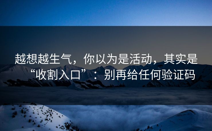 越想越生气，你以为是活动，其实是“收割入口”：别再给任何验证码