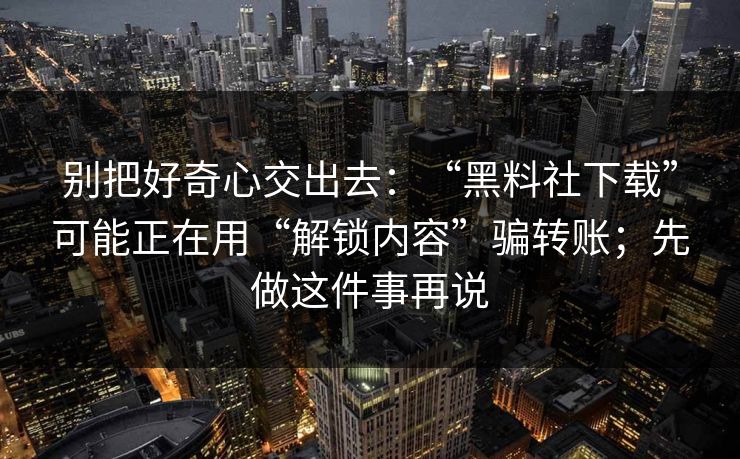 别把好奇心交出去：“黑料社下载”可能正在用“解锁内容”骗转账；先做这件事再说