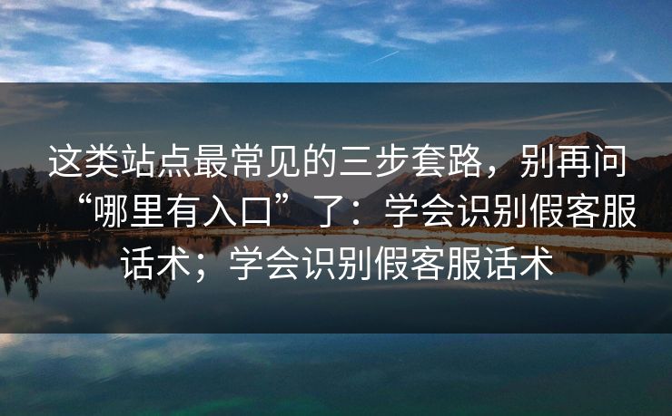 这类站点最常见的三步套路，别再问“哪里有入口”了：学会识别假客服话术；学会识别假客服话术