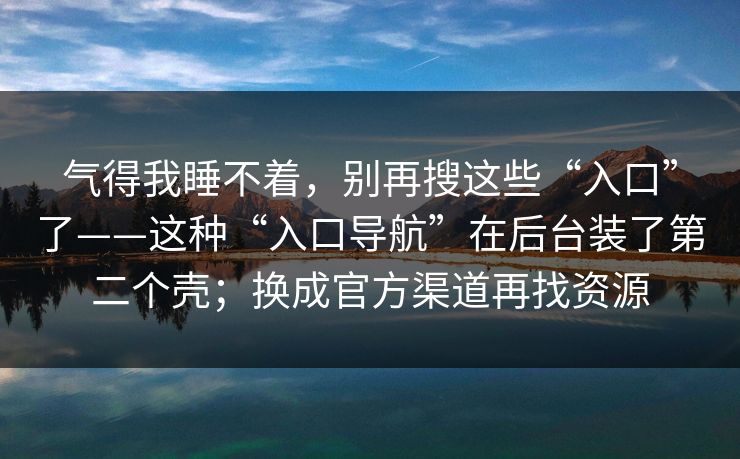 气得我睡不着，别再搜这些“入口”了——这种“入口导航”在后台装了第二个壳；换成官方渠道再找资源