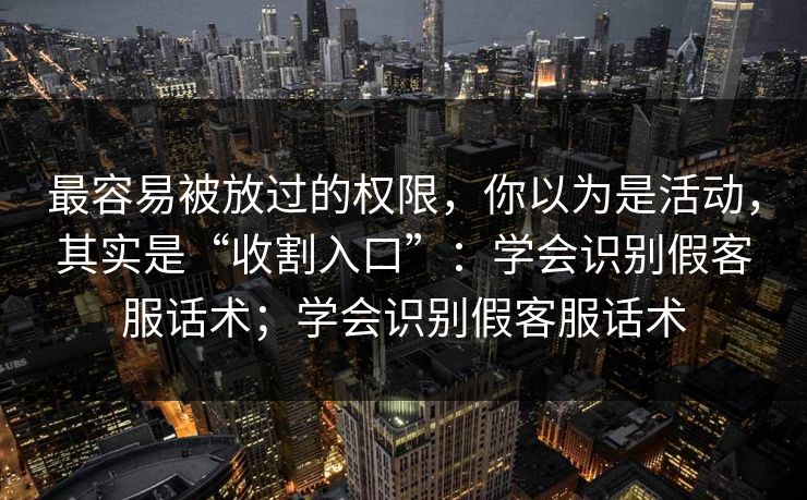最容易被放过的权限，你以为是活动，其实是“收割入口”：学会识别假客服话术；学会识别假客服话术