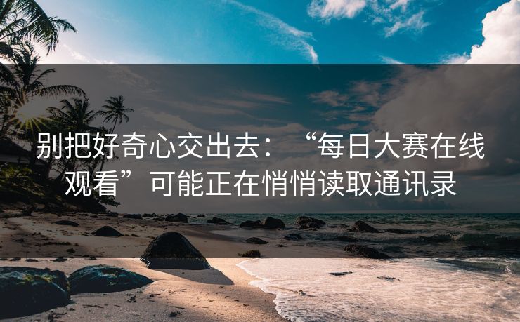 别把好奇心交出去：“每日大赛在线观看”可能正在悄悄读取通讯录