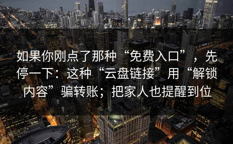 如果你刚点了那种“免费入口”，先停一下：这种“云盘链接”用“解锁内容”骗转账；把家人也提醒到位