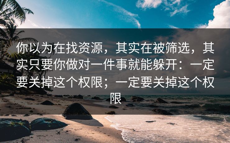 你以为在找资源，其实在被筛选，其实只要你做对一件事就能躲开：一定要关掉这个权限；一定要关掉这个权限
