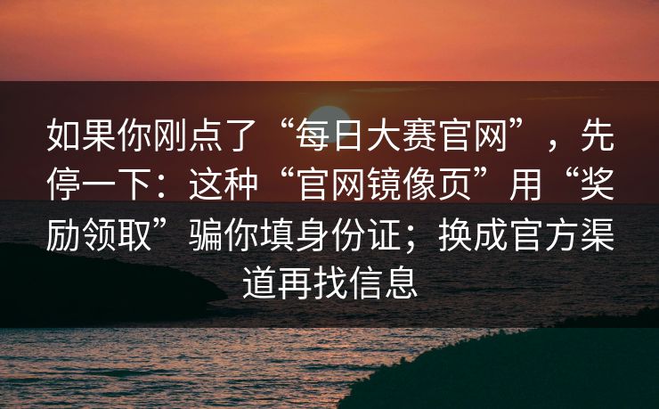 如果你刚点了“每日大赛官网”，先停一下：这种“官网镜像页”用“奖励领取”骗你填身份证；换成官方渠道再找信息