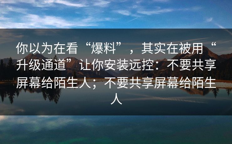 你以为在看“爆料”，其实在被用“升级通道”让你安装远控：不要共享屏幕给陌生人；不要共享屏幕给陌生人