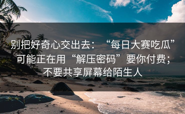 别把好奇心交出去：“每日大赛吃瓜”可能正在用“解压密码”要你付费；不要共享屏幕给陌生人