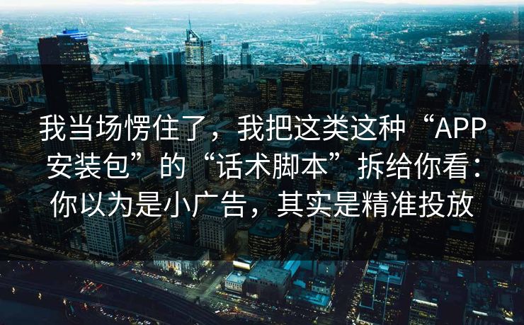 我当场愣住了，我把这类这种“APP安装包”的“话术脚本”拆给你看：你以为是小广告，其实是精准投放