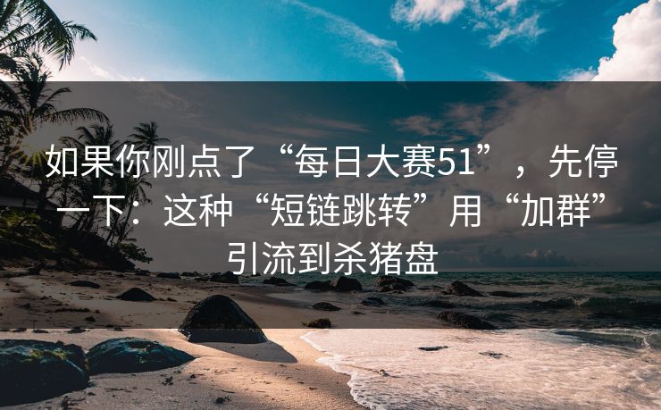 如果你刚点了“每日大赛51”，先停一下：这种“短链跳转”用“加群”引流到杀猪盘