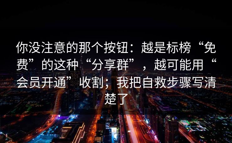 你没注意的那个按钮：越是标榜“免费”的这种“分享群”，越可能用“会员开通”收割；我把自救步骤写清楚了