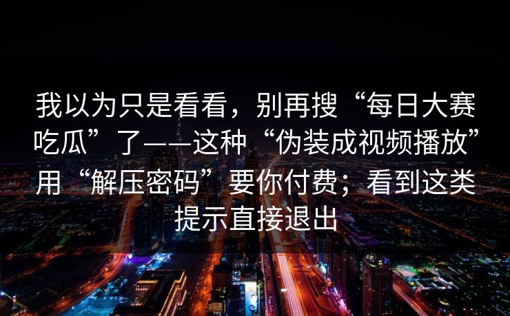 我以为只是看看,别再搜“每日大赛吃瓜”了——这种“伪装成视频播放”用“解压密码”要你付费;看到这类提示直接退出 我以为只是看看,别再搜“每日大赛吃瓜”了——这种“伪装成视频播放”用“解压密码”要你付费;看到这类提示直接退出