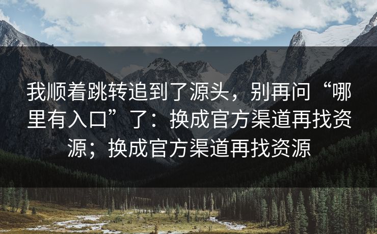我顺着跳转追到了源头，别再问“哪里有入口”了：换成官方渠道再找资源；换成官方渠道再找资源
