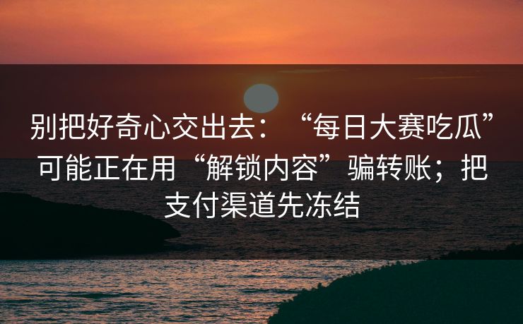 别把好奇心交出去:“每日大赛吃瓜”可能正在用“解锁内容”骗转账;把支付渠道先冻结 别把好奇心交出去:“每日大赛吃瓜”可能正在用“解锁内容”骗转账;把支付渠道先冻结