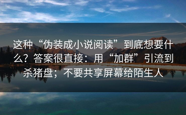 这种“伪装成小说阅读”到底想要什么?答案很直接:用“加群”引流到杀猪盘;不要共享屏幕给陌生人 这种“伪装成小说阅读”到底想要什么?答案很直接:用“加群”引流到杀猪盘;不要共享屏幕给陌生人