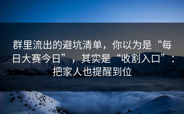 群里流出的避坑清单,你以为是“每日大赛今日”,其实是“收割入口”:把家人也提醒到位 群里流出的避坑清单,你以为是“每日大赛今日”,其实是“收割入口”:把家人也提醒到位