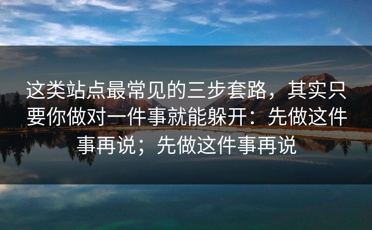 这类站点最常见的三步套路,其实只要你做对一件事就能躲开:先做这件事再说;先做这件事再说 这类站点最常见的三步套路,其实只要你做对一件事就能躲开:先做这件事再说;先做这件事再说